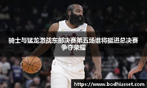 骑士与猛龙激战东部决赛第五场谁将挺进总决赛争夺荣耀
